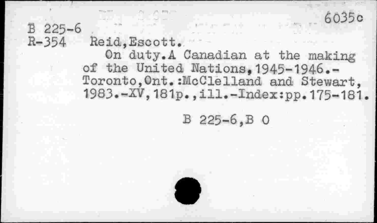 ﻿6o35c
B 225-6
R-354 Heid,Bscott.
On duty.A Canadian at the making of the United Nations,1945-1946.-Toronto,Ont. :McCleHand and Stewart, 1983.-XV,181p.,ill.-Index:pp.175-181
B 225-6,B 0